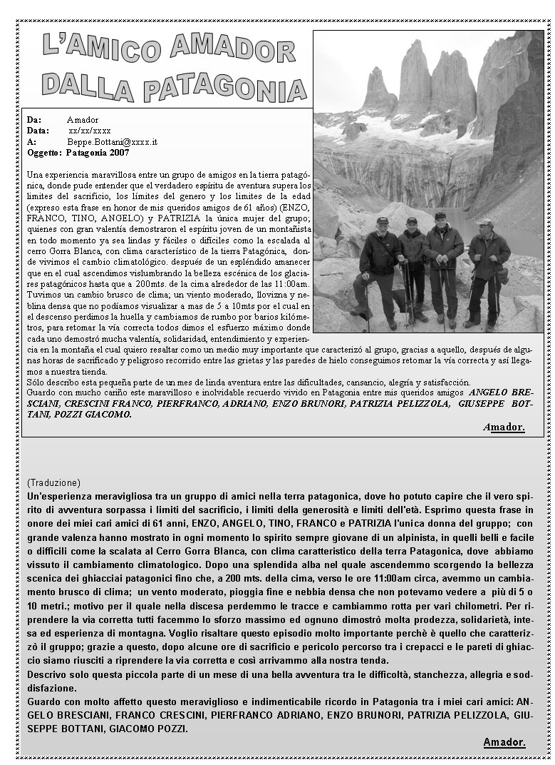  Da:           AmadorData:        xx/xx/xxxxA:             Beppe.Bottani@xxxx.itOggetto:  Patagonia 2007Una experiencia maravillosa entre un grupo de amigos en la tierra patagnica, donde pude entender que el verdadero espritu de aventura supera los limites del sacrificio, los lmites del genero y los limites de la edad (expreso esta frase en honor de mis queridos amigos de 61 aos) (ENZO, FRANCO, TINO, ANGELO) y PATRIZIA la nica mujer del grupo; quienes con gran valenta demostraron el espritu joven de un montaista en todo momento ya sea lindas y fciles o difciles como la escalada al cerro Gorra Blanca, con clima caracterstico de la tierra Patagnica,  donde vivimos el cambio climatolgico. despus de un esplndido amanecer que en el cual ascendimos vislumbrando la belleza escnica de los glaciares patagnicos hasta que a  200mts. de la cima alrededor de las 11:00am. Tuvimos un cambio brusco de clima; un viento moderado, llovizna y neblina densa que no podamos visualizar a mas de 5 a 10mts por el cual en el descenso perdimos la huella y cambiamos de rumbo por barios kilmetros, para retomar la va correcta todos dimos el esfuerzo mximo donde cada uno demostr mucha valenta, solidaridad, entendimiento y experiencia en la montaa el cual quiero resaltar como un medio muy importante que caracteriz al grupo, gracias a aquello, despus de algunas horas de sacrificado y peligroso recorrido entre las grietas y las paredes de hielo conseguimos retomar la va correcta y as llegamos a nuestra tienda.Slo describo esta pequea parte de un mes de linda aventura entre las dificultades, cansancio, alegra y satisfaccin. Guardo con mucho cario este maravilloso e inolvidable recuerdo vivido en Patagonia entre mis queridos amigos  ANGELO BRESCIANI, CRESCINI FRANCO, PIERFRANCO, ADRIANO, ENZO BRUNORI, PATRIZIA PELIZZOLA,  GIUSEPPE  BOTTANI, POZZI GIACOMO.																	Amador. (Traduzione)Un'esperienza meravigliosa tra un gruppo di amici nella terra patagonica, dove ho potuto capire che il vero spirito di avventura sorpassa i limiti del sacrificio, i limiti della generosit e limiti dell'et. Esprimo questa frase in onore dei miei cari amici di 61 anni, ENZO, ANGELO, TINO, FRANCO e PATRIZIA l'unica donna del gruppo;  con grande valenza hanno mostrato in ogni momento lo spirito sempre giovane di un alpinista, in quelli belli e facile o difficili come la scalata al Cerro Gorra Blanca, con clima caratteristico della terra Patagonica, dove  abbiamo vissuto il cambiamento climatologico. Dopo una splendida alba nel quale ascendemmo scorgendo la bellezza scenica dei ghiacciai patagonici fino che, a 200 mts. della cima, verso le ore 11:00am circa, avemmo un cambiamento brusco di clima;  un vento moderato, pioggia fine e nebbia densa che non potevamo vedere a  pi di 5 o 10 metri.; motivo per il quale nella discesa perdemmo le tracce e cambiammo rotta per vari chilometri. Per riprendere la via corretta tutti facemmo lo sforzo massimo ed ognuno dimostr molta prodezza, solidariet, intesa ed esperienza di montagna. Voglio risaltare questo episodio molto importante perch  quello che caratterizz il gruppo; grazie a questo, dopo alcune ore di sacrificio e pericolo percorso tra i crepacci e le pareti di ghiaccio siamo riusciti a riprendere la via corretta e cos arrivammo alla nostra tenda.Descrivo solo questa piccola parte di un mese di una bella avventura tra le difficolt, stanchezza, allegria e soddisfazione. Guardo con molto affetto questo meraviglioso e indimenticabile ricordo in Patagonia tra i miei cari amici: ANGELO BRESCIANI, FRANCO CRESCINI, PIERFRANCO ADRIANO, ENZO BRUNORI, PATRIZIA PELIZZOLA, GIUSEPPE BOTTANI, GIACOMO POZZI.																	Amador.