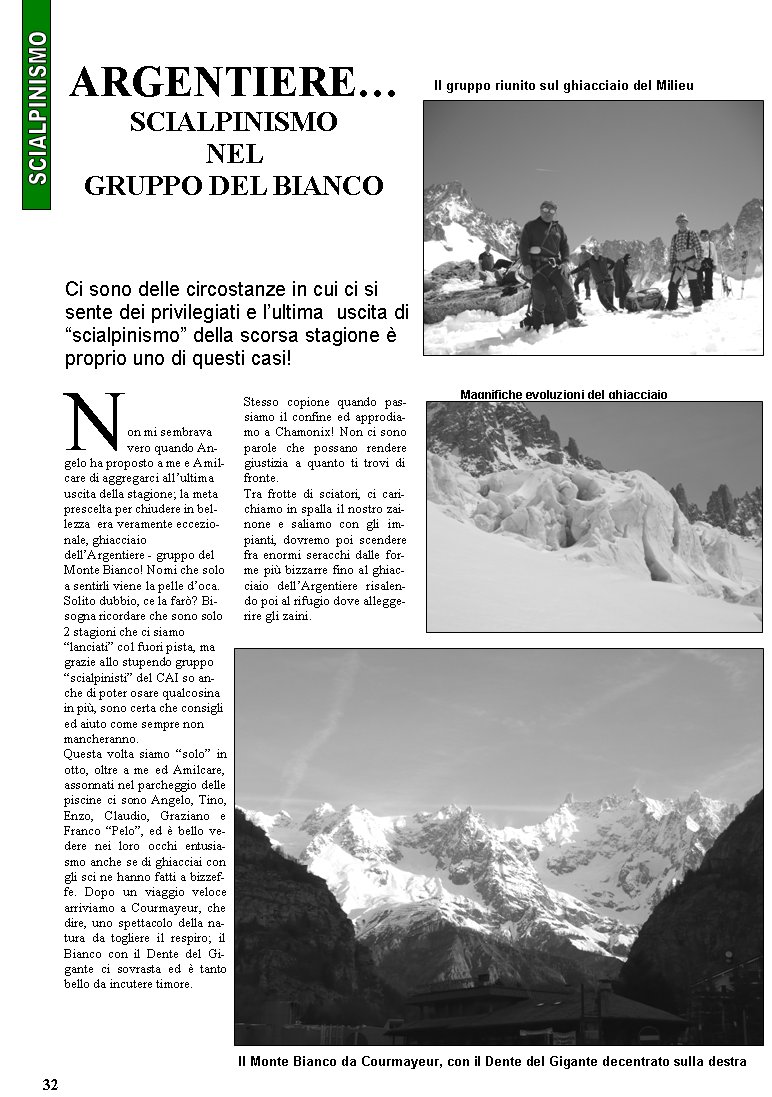 Non mi sembrava vero quando Angelo ha proposto a me e Amilcare di aggregarci allultima uscita della stagione; la meta prescelta per chiudere in bellezza  era veramente eccezionale, ghiacciaio dellArgentiere - gruppo del Monte Bianco! Nomi che solo a sentirli viene la pelle doca. Solito dubbio, ce la far? Bisogna ricordare che sono solo 2 stagioni che ci siamo lanciati col fuori pista, ma grazie allo stupendo gruppo scialpinisti del CAI so anche di poter osare qualcosina in pi, sono certa che consigli ed aiuto come sempre non mancheranno.Questa volta siamo solo in otto, oltre a me ed Amilcare, assonnati nel parcheggio delle piscine ci sono Angelo, Tino, Enzo, Claudio, Graziano e Franco Pelo, ed  bello vedere nei loro occhi entusiasmo anche se di ghiacciai con gli sci ne hanno fatti a bizzeffe. Dopo un viaggio veloce arriviamo a Courmayeur, che dire, uno spettacolo della natura da togliere il respiro; il Bianco con il Dente del Gigante ci sovrasta ed  tanto bello da incutere timore. Stesso copione quando passiamo il confine ed approdiamo a Chamonix! Non ci sono parole che possano rendere giustizia a quanto ti trovi di fronte.Tra frotte di sciatori, ci carichiamo in spalla il nostro zainone e saliamo con gli impianti, dovremo poi scendere fra enormi seracchi dalle forme pi bizzarre fino al ghiacciaio dellArgentiere risalendo poi al rifugio dove alleggerire gli zaini. ARGENTIERESCIALPINISMO NEL GRUPPO DEL BIANCOCi sono delle circostanze in cui ci si sente dei privilegiati e lultima  uscita di scialpinismo della scorsa stagione  proprio uno di questi casi!Il gruppo riunito sul ghiacciaio del MilieuIl Monte Bianco da Courmayeur, con il Dente del Gigante decentrato sulla destraMagnifiche evoluzioni del ghiacciaio32