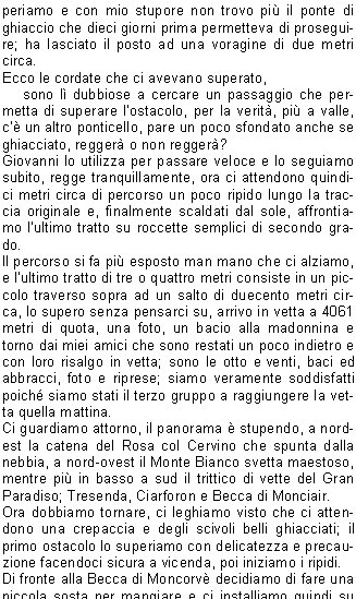 periamo e con mio stupore non trovo pi il ponte di ghiaccio che dieci giorni prima permetteva di proseguire; ha lasciato il posto ad una voragine di due metri circa.Ecco le cordate che ci avevano superato,     sono l dubbiose a cercare un passaggio che permetta di superare lostacolo, per la verit, pi a valle, c un altro ponticello, pare un poco sfondato anche se ghiacciato, regger o non regger?Giovanni lo utilizza per passare veloce e lo seguiamo subito, regge tranquillamente, ora ci attendono quindici metri circa di percorso un poco ripido lungo la traccia originale e, finalmente scaldati dal sole, affrontiamo lultimo tratto su roccette semplici di secondo grado.Il percorso si fa pi esposto man mano che ci alziamo, e lultimo tratto di tre o quattro metri consiste in un piccolo traverso sopra ad un salto di duecento metri circa, lo supero senza pensarci su, arrivo in vetta a 4061 metri di quota, una foto, un bacio alla madonnina e torno dai miei amici che sono restati un poco indietro e con loro risalgo in vetta; sono le otto e venti, baci ed abbracci, foto e riprese; siamo veramente soddisfatti poich siamo stati il terzo gruppo a raggiungere la vetta quella mattina.Ci guardiamo attorno, il panorama  stupendo, a nordest la catena del Rosa col Cervino che spunta dalla nebbia, a nord-ovest il Monte Bianco svetta maestoso, mentre pi in basso a sud il trittico di vette del Gran Paradiso; Tresenda, Ciarforon e Becca di Monciair.Ora dobbiamo tornare, ci leghiamo visto che ci attendono una crepaccia e degli scivoli belli ghiacciati; il primo ostacolo lo superiamo con delicatezza e precauzione facendoci sicura a vicenda, poi iniziamo i ripidi.Di fronte alla Becca di Moncorv decidiamo di fare una piccola sosta per mangiare e ci installiamo quindi su delle rocce calde di sole, poi ripartiamo ed alle dieci e trenta siamo alla Schiena dAsino che superiamo velocemente.Ora ci attendono gli scivoli ghiacciati che hanno per subito delle variazioni, in alcuni tratti la neve  infatti diventata simile a granatina facile da penetrare con i ramponi e scendendo anche le discesine pi ripide mi diventano semplici poich utilizzo le tecniche che ho imparato ai corsi dalpinismo.Il peggio  passato, arriviamo in fondo alle difficolt, via corda e ramponi, non resta che il nevaio e gli sfasciumi ed alle dodici e quarantacinque siamo al rifugio dove facciamo una piccola sosta. Qui ci salutiamo con grandi abbracci e complimenti poich Giovanni e Marina scendono tranquilli e poi partono per il mare mentre io ho voglia di vedere le mie donne ed in unora circa sono allauto.Dopo 2111 metri di dislivello percorsi in undici ore e mezza tolgo lo zaino, salgo in auto e soddisfatto me ne vado a Tignet a pranzo.Un grazie ai miei amici Marina e Giovanni per essere venuti a trovarmi in questo angolo di Paradiso e per avermi dato fiducia nel condurre la gita.                                             Stefano P.