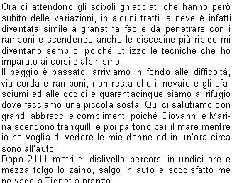 periamo e con mio stupore non trovo pi il ponte di ghiaccio che dieci giorni prima permetteva di proseguire; ha lasciato il posto ad una voragine di due metri circa.Ecco le cordate che ci avevano superato,     sono l dubbiose a cercare un passaggio che permetta di superare lostacolo, per la verit, pi a valle, c un altro ponticello, pare un poco sfondato anche se ghiacciato, regger o non regger?Giovanni lo utilizza per passare veloce e lo seguiamo subito, regge tranquillamente, ora ci attendono quindici metri circa di percorso un poco ripido lungo la traccia originale e, finalmente scaldati dal sole, affrontiamo lultimo tratto su roccette semplici di secondo grado.Il percorso si fa pi esposto man mano che ci alziamo, e lultimo tratto di tre o quattro metri consiste in un piccolo traverso sopra ad un salto di duecento metri circa, lo supero senza pensarci su, arrivo in vetta a 4061 metri di quota, una foto, un bacio alla madonnina e torno dai miei amici che sono restati un poco indietro e con loro risalgo in vetta; sono le otto e venti, baci ed abbracci, foto e riprese; siamo veramente soddisfatti poich siamo stati il terzo gruppo a raggiungere la vetta quella mattina.Ci guardiamo attorno, il panorama  stupendo, a nordest la catena del Rosa col Cervino che spunta dalla nebbia, a nord-ovest il Monte Bianco svetta maestoso, mentre pi in basso a sud il trittico di vette del Gran Paradiso; Tresenda, Ciarforon e Becca di Monciair.Ora dobbiamo tornare, ci leghiamo visto che ci attendono una crepaccia e degli scivoli belli ghiacciati; il primo ostacolo lo superiamo con delicatezza e precauzione facendoci sicura a vicenda, poi iniziamo i ripidi.Di fronte alla Becca di Moncorv decidiamo di fare una piccola sosta per mangiare e ci installiamo quindi su delle rocce calde di sole, poi ripartiamo ed alle dieci e trenta siamo alla Schiena dAsino che superiamo velocemente.Ora ci attendono gli scivoli ghiacciati che hanno per subito delle variazioni, in alcuni tratti la neve  infatti diventata simile a granatina facile da penetrare con i ramponi e scendendo anche le discesine pi ripide mi diventano semplici poich utilizzo le tecniche che ho imparato ai corsi dalpinismo.Il peggio  passato, arriviamo in fondo alle difficolt, via corda e ramponi, non resta che il nevaio e gli sfasciumi ed alle dodici e quarantacinque siamo al rifugio dove facciamo una piccola sosta. Qui ci salutiamo con grandi abbracci e complimenti poich Giovanni e Marina scendono tranquilli e poi partono per il mare mentre io ho voglia di vedere le mie donne ed in unora circa sono allauto.Dopo 2111 metri di dislivello percorsi in undici ore e mezza tolgo lo zaino, salgo in auto e soddisfatto me ne vado a Tignet a pranzo.Un grazie ai miei amici Marina e Giovanni per essere venuti a trovarmi in questo angolo di Paradiso e per avermi dato fiducia nel condurre la gita.                                             Stefano P.