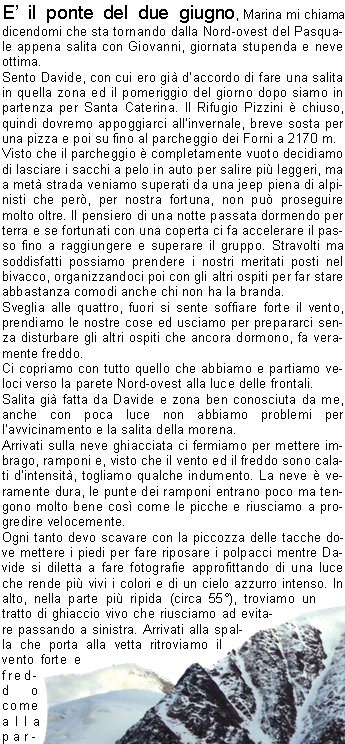 E il ponte del due giugno, Marina mi chiama dicendomi che sta tornando dalla Nord-ovest del Pasquale appena salita con Giovanni, giornata stupenda e neve ottima. Sento Davide, con cui ero gi daccordo di fare una salita in quella zona ed il pomeriggio del giorno dopo siamo in partenza per Santa Caterina. Il Rifugio Pizzini  chiuso, quindi dovremo appoggiarci allinvernale, breve sosta per una pizza e poi su fino al parcheggio dei Forni a 2170 m.Visto che il parcheggio  completamente vuoto decidiamo di lasciare i sacchi a pelo in auto per salire pi leggeri, ma a met strada veniamo superati da una jeep piena di alpinisti che per, per nostra fortuna, non pu proseguire molto oltre. Il pensiero di una notte passata dormendo per terra e se fortunati con una coperta ci fa accelerare il passo fino a raggiungere e superare il gruppo. Stravolti ma soddisfatti possiamo prendere i nostri meritati posti nel bivacco, organizzandoci poi con gli altri ospiti per far stare abbastanza comodi anche chi non ha la branda.Sveglia alle quattro, fuori si sente soffiare forte il vento, prendiamo le nostre cose ed usciamo per prepararci senza disturbare gli altri ospiti che ancora dormono, fa veramente freddo.Ci copriamo con tutto quello che abbiamo e partiamo veloci verso la parete Nord-ovest alla luce delle frontali.Salita gi fatta da Davide e zona ben conosciuta da me, anche con poca luce non abbiamo problemi per lavvicinamento e la salita della morena.Arrivati sulla neve ghiacciata ci fermiamo per mettere imbrago, ramponi e, visto che il vento ed il freddo sono calati dintensit, togliamo qualche indumento. La neve  veramente dura, le punte dei ramponi entrano poco ma tengono molto bene cos come le picche e riusciamo a progredire velocemente.Ogni tanto devo scavare con la piccozza delle tacche dove mettere i piedi per fare riposare i polpacci mentre Davide si diletta a fare fotografie approfittando di una luce che rende pi vivi i colori e di un cielo azzurro intenso. In alto, nella parte pi ripida (circa 55), troviamo un tratto di ghiaccio vivo che riusciamo ad evitare passando a sinistra. Arrivati alla spalla che porta alla vetta ritroviamo il vento forte e freddo come alla partenza, che ci sferza con polvere di neve ghiacciata, con un ultimo sforzo terminiamo i 600 metri di parete.Siamo sulla vetta del Pasquale a 3553 metri, una veloce stretta di mano e scendiamo sullaltro versante dirigendoci verso dei ruderi che dovrebbero offrirci un po di riparo. Niente da fare, il vento sembra soffi da ogni lato spruzzandoci continuamente di neve, mangiamo comunque qualche cosa e, dopo un breve consulto, viste le condizioni, non ci sembra il caso di continuare salendo la cresta che porta al Cevedale.Scendiamo verso il Passo del Pasquale, raggiunto il quale posso finalmente togliere la corda dallo zaino per legarci in cordata; non dovrebbero esserci crepacci ma la prudenza non  mai troppa. Poco sotto, il vento come dincanto svanisce rendendo pi godibile la discesa verso il rifugio, osserviamo il ghiacciaio che non presenta nessun segno di crepacci permettendoci cos di tenere una linea il pi diretta possibile verso la nostra meta. Alle otto e mezza siamo al rifugio, riordiniamo gli zaini, facciamo un altro spuntino ammirando ancora una volta le vette che ci circondano ringraziando ora il vento per la nitidezza dei colori.E presto e ci sembra un peccato tornare subito ma poi pensiamo al rientro ed al traffico che sicuramente potremmo evitare partendo subito. Indugiamo ancora un poco godendo della tranquillit di quei luoghi e poi ci avviamo verso il parcheggio fermandoci ad osservare le numerose marmotte che al nostro passaggio corrono a distanza di sicurezza.                                Carlo F.