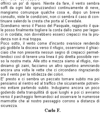 E il ponte del due giugno, Marina mi chiama dicendomi che sta tornando dalla Nord-ovest del Pasquale appena salita con Giovanni, giornata stupenda e neve ottima. Sento Davide, con cui ero gi daccordo di fare una salita in quella zona ed il pomeriggio del giorno dopo siamo in partenza per Santa Caterina. Il Rifugio Pizzini  chiuso, quindi dovremo appoggiarci allinvernale, breve sosta per una pizza e poi su fino al parcheggio dei Forni a 2170 m.Visto che il parcheggio  completamente vuoto decidiamo di lasciare i sacchi a pelo in auto per salire pi leggeri, ma a met strada veniamo superati da una jeep piena di alpinisti che per, per nostra fortuna, non pu proseguire molto oltre. Il pensiero di una notte passata dormendo per terra e se fortunati con una coperta ci fa accelerare il passo fino a raggiungere e superare il gruppo. Stravolti ma soddisfatti possiamo prendere i nostri meritati posti nel bivacco, organizzandoci poi con gli altri ospiti per far stare abbastanza comodi anche chi non ha la branda.Sveglia alle quattro, fuori si sente soffiare forte il vento, prendiamo le nostre cose ed usciamo per prepararci senza disturbare gli altri ospiti che ancora dormono, fa veramente freddo.Ci copriamo con tutto quello che abbiamo e partiamo veloci verso la parete Nord-ovest alla luce delle frontali.Salita gi fatta da Davide e zona ben conosciuta da me, anche con poca luce non abbiamo problemi per lavvicinamento e la salita della morena.Arrivati sulla neve ghiacciata ci fermiamo per mettere imbrago, ramponi e, visto che il vento ed il freddo sono calati dintensit, togliamo qualche indumento. La neve  veramente dura, le punte dei ramponi entrano poco ma tengono molto bene cos come le picche e riusciamo a progredire velocemente.Ogni tanto devo scavare con la piccozza delle tacche dove mettere i piedi per fare riposare i polpacci mentre Davide si diletta a fare fotografie approfittando di una luce che rende pi vivi i colori e di un cielo azzurro intenso. In alto, nella parte pi ripida (circa 55), troviamo un tratto di ghiaccio vivo che riusciamo ad evitare passando a sinistra. Arrivati alla spalla che porta alla vetta ritroviamo il vento forte e freddo come alla partenza, che ci sferza con polvere di neve ghiacciata, con un ultimo sforzo terminiamo i 600 metri di parete.Siamo sulla vetta del Pasquale a 3553 metri, una veloce stretta di mano e scendiamo sullaltro versante dirigendoci verso dei ruderi che dovrebbero offrirci un po di riparo. Niente da fare, il vento sembra soffi da ogni lato spruzzandoci continuamente di neve, mangiamo comunque qualche cosa e, dopo un breve consulto, viste le condizioni, non ci sembra il caso di continuare salendo la cresta che porta al Cevedale.Scendiamo verso il Passo del Pasquale, raggiunto il quale posso finalmente togliere la corda dallo zaino per legarci in cordata; non dovrebbero esserci crepacci ma la prudenza non  mai troppa. Poco sotto, il vento come dincanto svanisce rendendo pi godibile la discesa verso il rifugio, osserviamo il ghiacciaio che non presenta nessun segno di crepacci permettendoci cos di tenere una linea il pi diretta possibile verso la nostra meta. Alle otto e mezza siamo al rifugio, riordiniamo gli zaini, facciamo un altro spuntino ammirando ancora una volta le vette che ci circondano ringraziando ora il vento per la nitidezza dei colori.E presto e ci sembra un peccato tornare subito ma poi pensiamo al rientro ed al traffico che sicuramente potremmo evitare partendo subito. Indugiamo ancora un poco godendo della tranquillit di quei luoghi e poi ci avviamo verso il parcheggio fermandoci ad osservare le numerose marmotte che al nostro passaggio corrono a distanza di sicurezza.                                Carlo F.