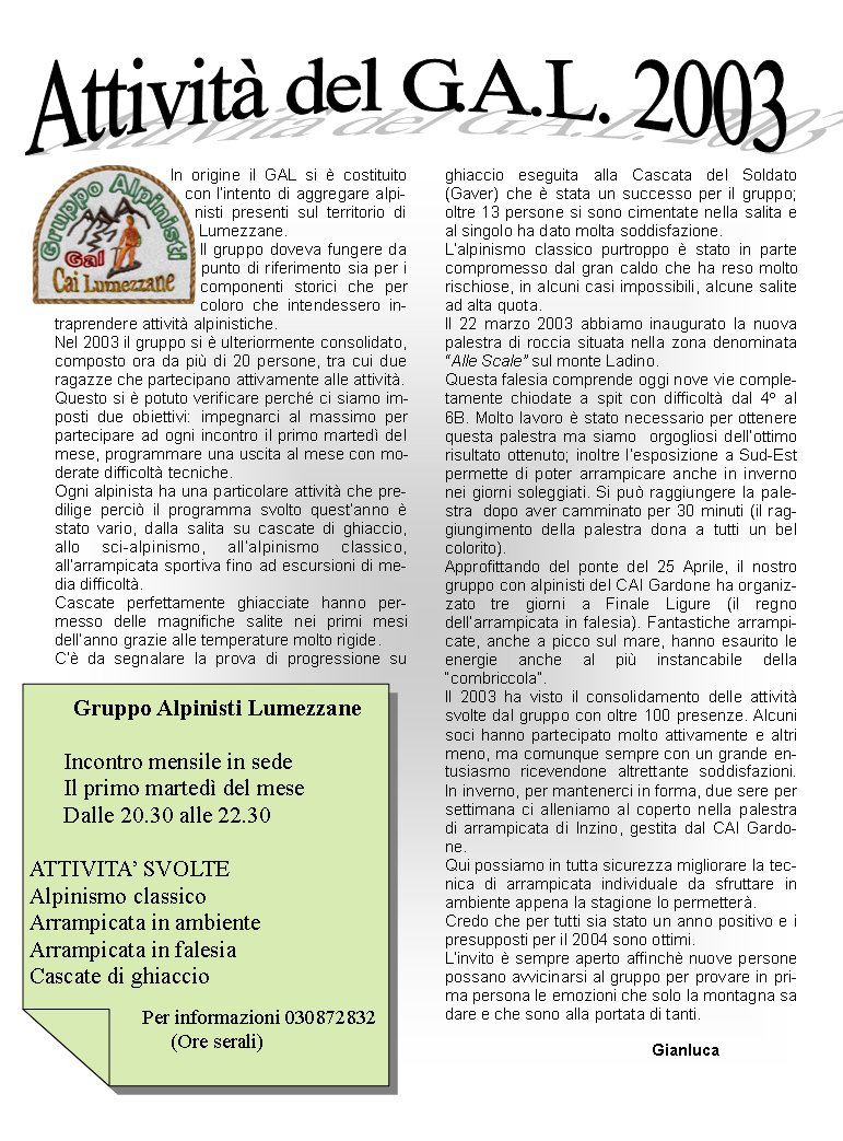 In origine il GAL si  costituito con lintento di aggregare alpinisti presenti sul territorio di Lumezzane.Il gruppo doveva fungere da punto di riferimento sia per i componenti storici che per coloro che intendessero intraprendere attivit alpinistiche.Nel 2003 il gruppo si  ulteriormente consolidato, composto ora da pi di 20 persone, tra cui due  ragazze che partecipano attivamente alle attivit. Questo si  potuto verificare perch ci siamo imposti due obiettivi: impegnarci al massimo per partecipare ad ogni incontro il primo marted del mese, programmare una uscita al mese con moderate difficolt tecniche.Ogni alpinista ha una particolare attivit che predilige perci il programma svolto questanno  stato vario, dalla salita su cascate di ghiaccio, allo sci-alpinismo, allalpinismo classico, allarrampicata sportiva fino ad escursioni di media difficolt.Cascate perfettamente ghiacciate hanno permesso delle magnifiche salite nei primi mesi dellanno grazie alle temperature molto rigide.C da segnalare la prova di progressione su ghiaccio eseguita alla Cascata del Soldato (Gaver) che  stata un successo per il gruppo; oltre 13 persone si sono cimentate nella salita e al singolo ha dato molta soddisfazione.  Lalpinismo classico purtroppo  stato in parte compromesso dal gran caldo che ha reso molto rischiose, in alcuni casi impossibili, alcune salite ad alta quota.Il 22 marzo 2003 abbiamo inaugurato la nuova palestra di roccia situata nella zona denominata Alle Scale sul monte Ladino.Questa falesia comprende oggi nove vie completamente chiodate a spit con difficolt dal 4 al 6B. Molto lavoro  stato necessario per ottenere questa palestra ma siamo  orgogliosi dellottimo risultato ottenuto; inoltre lesposizione a Sud-Est permette di poter arrampicare anche in inverno nei giorni soleggiati. Si pu raggiungere la palestra  dopo aver camminato per 30 minuti (il raggiungimento della palestra dona a tutti un bel colorito).Approfittando del ponte del 25 Aprile, il nostro gruppo con alpinisti del CAI Gardone ha organizzato tre giorni a Finale Ligure (il regno dellarrampicata in falesia). Fantastiche arrampicate, anche a picco sul mare, hanno esaurito le energie anche al pi instancabile della combriccola.Il 2003 ha visto il consolidamento delle attivit svolte dal gruppo con oltre 100 presenze. Alcuni soci hanno partecipato molto attivamente e altri meno, ma comunque sempre con un grande entusiasmo ricevendone altrettante soddisfazioni. In inverno, per mantenerci in forma, due sere per settimana ci alleniamo al coperto nella palestra di arrampicata di Inzino, gestita dal CAI Gardone. Qui possiamo in tutta sicurezza migliorare la tecnica di arrampicata individuale da sfruttare in ambiente appena la stagione lo permetter. Credo che per tutti sia stato un anno positivo e i presupposti per il 2004 sono ottimi.Linvito  sempre aperto affinch nuove persone possano avvicinarsi al gruppo per provare in prima persona le emozioni che solo la montagna sa dare e che sono alla portata di tanti.					Gianluca Gruppo Alpinisti Lumezzane      Incontro mensile in sede      Il primo marted del mese      Dalle 20.30 alle 22.30ATTIVITA SVOLTEAlpinismo classicoArrampicata in ambienteArrampicata in falesiaCascate di ghiaccio                       Per informazioni 030872832(Ore serali)