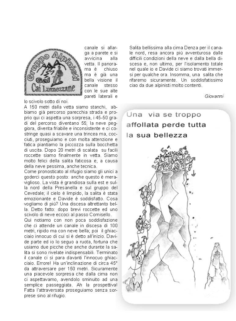 canale si allarga a parete e si avvicina alla vetta. Il panorama   chiuso ma  gi una bella visione il canale stesso con le sue alte pareti laterali e lo scivolo sotto di noi. A 150 metri dalla vetta siamo stanchi,  abbiamo gi percorso parecchia strada e proprio qui ci aspetta una sorpresa, i 45-50 gradi del percorso diventano 55; la neve peggiora, diventa friabile e inconsistente e ci costringe quasi a scavare una trincea ma, cocciuti, proseguiamo e con molta attenzione e fatica piantiamo la piccozza sulla bocchetta di uscita. Dopo 20 metri di scalata  su facili roccette siamo finalmente in vetta. Siamo molto felici della salita faticosa e, a causa della neve pessima, anche tecnica. Come pronosticato al rifugio siamo gli unici a goderci questo posto: anche questo  meraviglioso. La vista  grandiosa sulla est e sulla nord della Presanella e sul gruppo del  Cevedale; il cielo  limpido, la salita  stata emozionante e Davide  soddisfatto. Cosa vogliamo di pi? Una discesa altrettanto bella. Detto fatto: dopo brevi roccette ed uno scivolo di neve eccoci al passo Cornisello. Qui notiamo con non poca soddisfazione che ci attende un canale in discesa di 100 metri, ripido ma con neve bella; poi  il ghiacciaio innocuo di cui si  detto allinizio. Davide parte ed io lo seguo a ruota, fortuna che usiamo due picche che anche durante la salita si sono rivelate indispensabili. Terminato il canale ci si para davanti linnocuo ghiacciaio. Errore! Ha uninclinazione di circa 45 da attraversare per 150 metri. Sicuramente una piacevole sorpresa che dalla cima non ci aspettavamo, avendolo sminuito ad una semplice passeggiata. Ah la prospettiva! Fatta lattraversata proseguiamo senza sorprese sino al rifugio. Salita bellissima alla cima Denza per il canale nord, resa ancora pi avventurosa dalle difficili condizioni della neve e dalla bella discesa e, non ultimo, per lisolamento totale nel quale io e Davide ci siamo trovati immersi per qualche ora. Insomma, una  salita che rifaremo sicuramente. Un soddisfatissimo ciao da due alpinisti molto contenti.                                                     Giovanni   