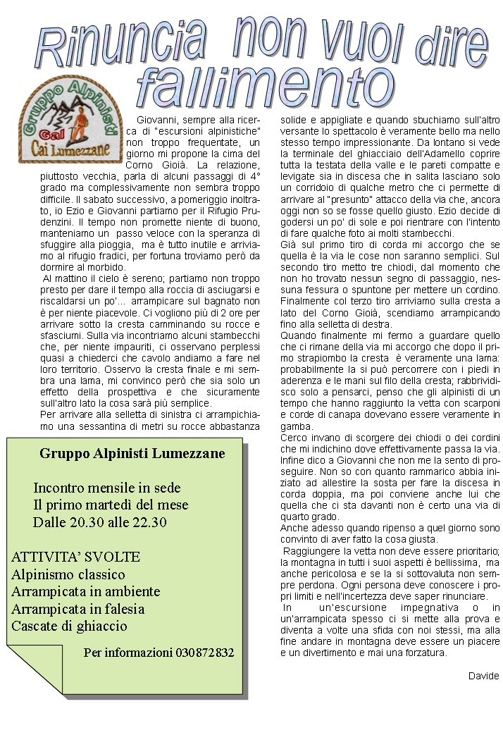     Giovanni, sempre alla ricerca di escursioni alpinistiche non troppo frequentate, un giorno mi propone la cima del Corno Gioi. La relazione, piuttosto vecchia, parla di alcuni passaggi di 4grado ma complessivamente non sembra troppo difficile. Il sabato successivo, a pomeriggio inoltrato, io Ezio e Giovanni partiamo per il Rifugio Prudenzini. Il tempo non promette niente di buono, manteniamo un  passo veloce con la speranza di sfuggire alla pioggia,  ma  tutto inutile e arriviamo al rifugio fradici, per fortuna troviamo per da dormire al morbido. Al mattino il cielo  sereno; partiamo non troppo presto per dare il tempo alla roccia di asciugarsi e riscaldarsi un po arrampicare sul bagnato non  per niente piacevole. Ci vogliono pi di 2 ore per arrivare sotto la cresta camminando su rocce e sfasciumi. Sulla via incontriamo alcuni stambecchi che, per niente impauriti, ci osservano perplessi quasi a chiederci che cavolo andiamo a fare nel loro territorio. Osservo la cresta finale e mi sembra una lama, mi convinco per che sia solo un effetto della prospettiva e che sicuramente sullaltro lato la cosa sar pi semplice.Per arrivare alla selletta di sinistra ci arrampichiamo una sessantina di metri su rocce abbastanza solide e appigliate e quando sbuchiamo sullaltro versante lo spettacolo  veramente bello ma nello stesso tempo impressionante. Da lontano si vede la terminale del ghiacciaio dellAdamello coprire tutta la testata della valle e le pareti compatte e levigate sia in discesa che in salita lasciano solo un corridoio di qualche metro che ci permette di arrivare al presunto attacco della via che, ancora oggi non so se fosse quello giusto. Ezio decide di godersi un po di sole e poi rientrare con lintento di fare qualche foto ai molti stambecchi.Gi sul primo tiro di corda mi accorgo che se quella  la via le cose non saranno semplici. Sul secondo tiro metto tre chiodi, dal momento che non ho trovato nessun segno di passaggio, nessuna fessura o spuntone per mettere un cordino. Finalmente col terzo tiro arriviamo sulla cresta a lato del Corno Gioi, scendiamo arrampicando fino alla selletta di destra. Quando finalmente mi fermo a guardare quello che ci rimane della via mi accorgo che dopo il primo strapiombo la cresta   veramente una lama: probabilmente la si pu percorrere con i piedi in aderenza e le mani sul filo della cresta; rabbrividisco solo a pensarci, penso che gli alpinisti di un tempo che hanno raggiunto la vetta con scarponi e corde di canapa dovevano essere veramente in gamba. Cerco invano di scorgere dei chiodi o dei cordini che mi indichino dove effettivamente passa la via. Infine dico a Giovanni che non me la sento di proseguire. Non so con quanto rammarico abbia iniziato ad allestire la sosta per fare la discesa in corda doppia, ma poi conviene anche lui che quella che ci sta davanti non  certo una via di quarto grado.Anche adesso quando ripenso a quel giorno sono convinto di aver fatto la cosa giusta. Raggiungere la vetta non deve essere prioritario; la montagna in tutti i suoi aspetti  bellissima,  ma anche pericolosa e se la si sottovaluta non sempre perdona. Ogni persona deve conoscere i propri limiti e nellincertezza deve saper rinunciare. In  unescursione impegnativa o in unarrampicata spesso ci si mette alla prova e diventa a volte una sfida con noi stessi, ma alla fine andare in montagna deve essere un piacere e un divertimento e mai una forzatura.Davide                          Gruppo Alpinisti Lumezzane      Incontro mensile in sede      Il primo marted del mese      Dalle 20.30 alle 22.30ATTIVITA SVOLTEAlpinismo classicoArrampicata in ambienteArrampicata in falesiaCascate di ghiaccio                       Per informazioni 030872832